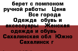 берет с помпоном ручной работы › Цена ­ 2 000 - Все города Одежда, обувь и аксессуары » Женская одежда и обувь   . Сахалинская обл.,Южно-Сахалинск г.